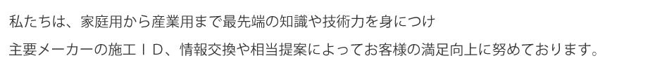 私たちは、家庭用から産業用まで最先端の知識や技術力を身につけ主要メーカーの施工ID、情報交換や相当提案によってお客様の満足向上に努めております。